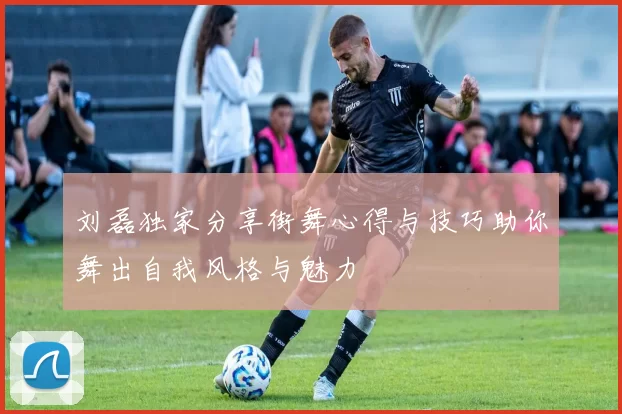 刘磊独家分享街舞心得与技巧助你舞出自我风格与魅力