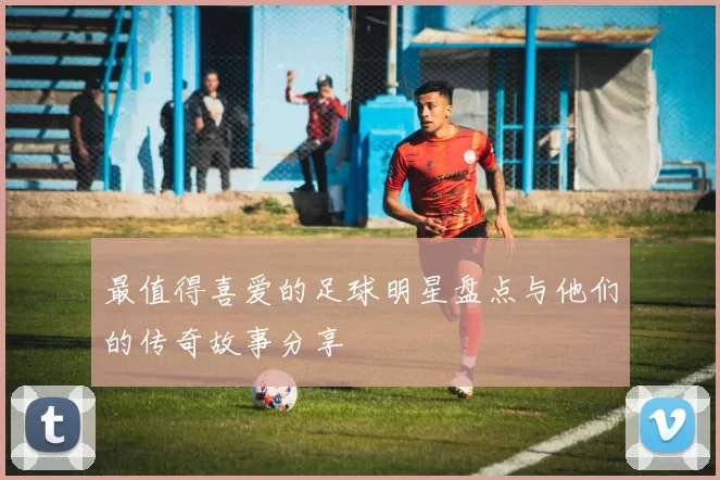 最值得喜爱的足球明星盘点与他们的传奇故事分享