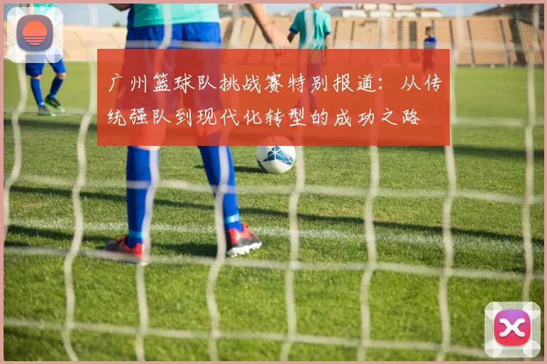 广州篮球队挑战赛特别报道：从传统强队到现代化转型的成功之路