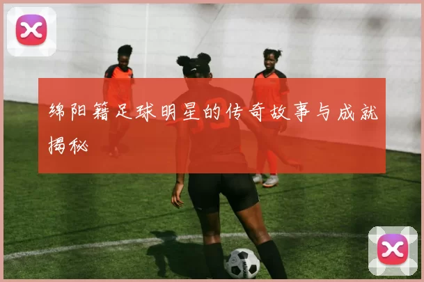 绵阳籍足球明星的传奇故事与成就揭秘