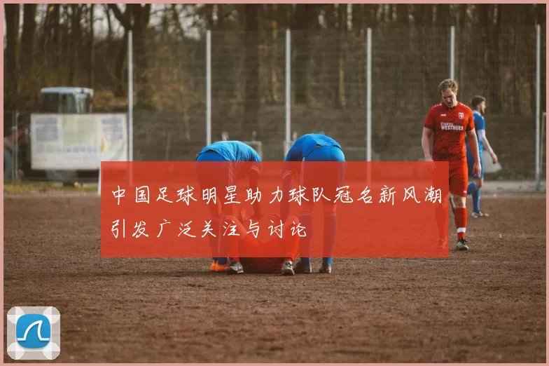 中国足球明星助力球队冠名新风潮引发广泛关注与讨论