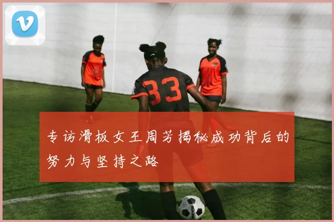 专访滑板女王周芳揭秘成功背后的努力与坚持之路