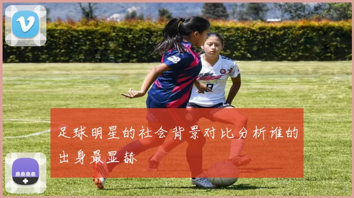 足球明星的社会背景对比分析谁的出身最显赫