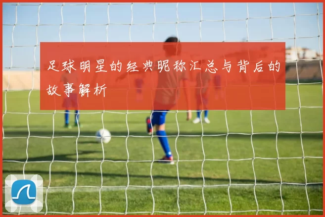 足球明星的经典昵称汇总与背后的故事解析