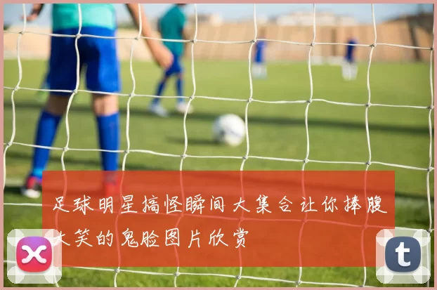 足球明星搞怪瞬间大集合让你捧腹大笑的鬼脸图片欣赏
