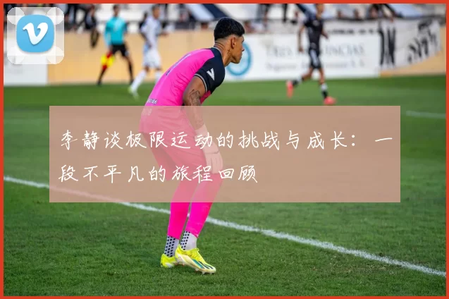 李静谈极限运动的挑战与成长：一段不平凡的旅程回顾