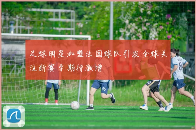 足球明星加盟法国球队引发全球关注新赛季期待激增