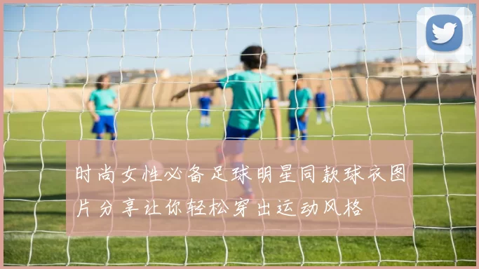 时尚女性必备足球明星同款球衣图片分享让你轻松穿出运动风格