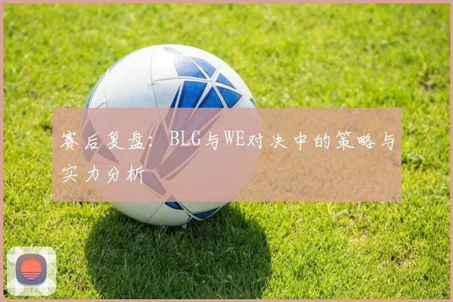 赛后复盘：BLG与WE对决中的策略与实力分析
