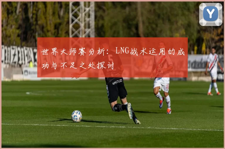 世界大师赛分析：LNG战术运用的成功与不足之处探讨