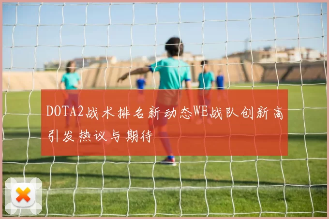 DOTA2战术排名新动态WE战队创新高引发热议与期待