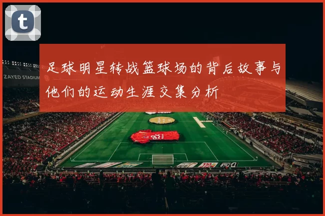 足球明星转战篮球场的背后故事与他们的运动生涯交集分析