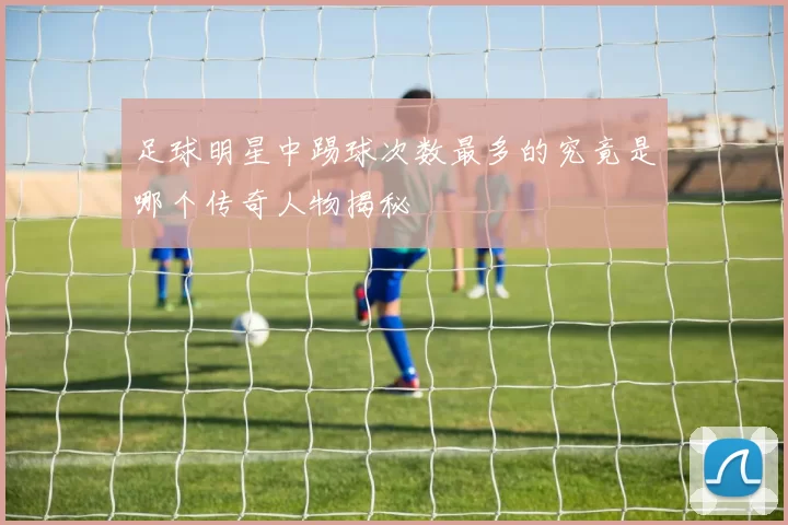 足球明星中踢球次数最多的究竟是哪个传奇人物揭秘