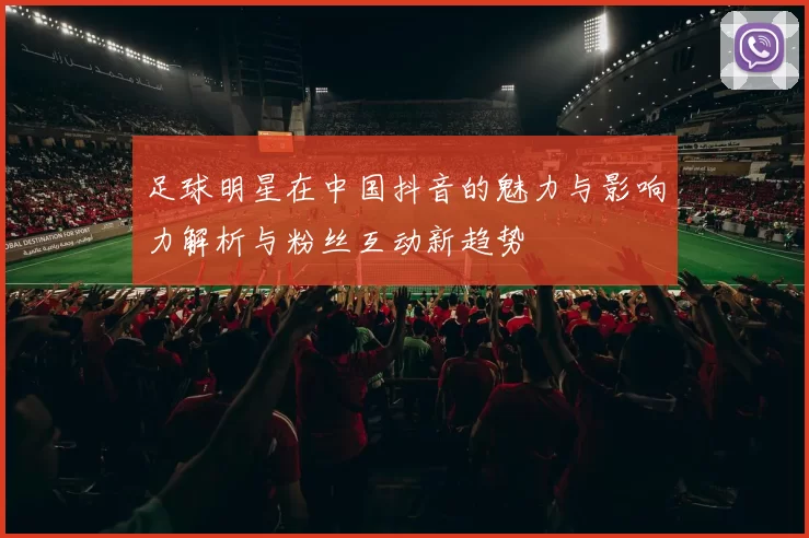 足球明星在中国抖音的魅力与影响力解析与粉丝互动新趋势