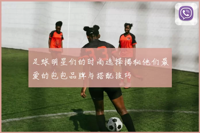足球明星们的时尚选择揭秘他们最爱的包包品牌与搭配技巧