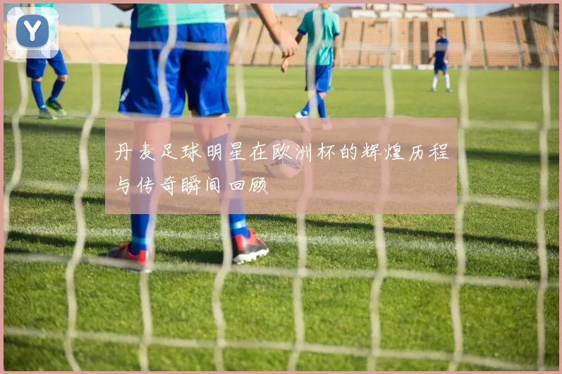 丹麦足球明星在欧洲杯的辉煌历程与传奇瞬间回顾
