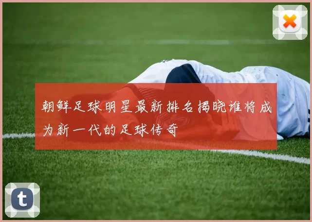 朝鲜足球明星最新排名揭晓谁将成为新一代的足球传奇