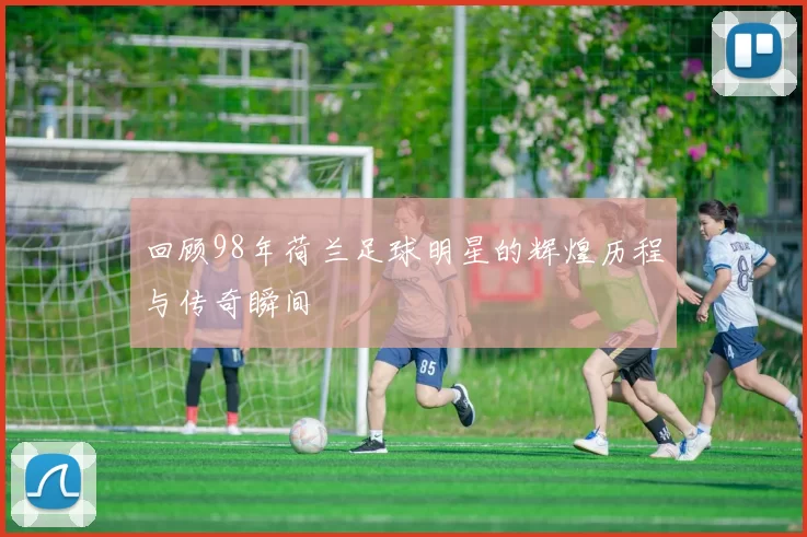 回顾98年荷兰足球明星的辉煌历程与传奇瞬间