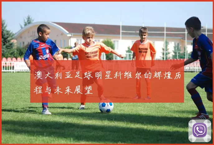 澳大利亚足球明星科维尔的辉煌历程与未来展望