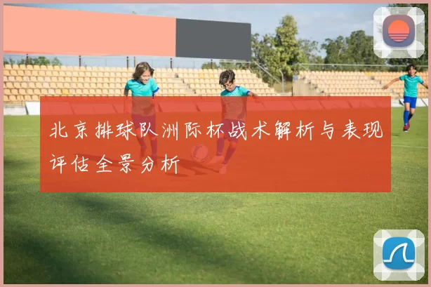 北京排球队洲际杯战术解析与表现评估全景分析