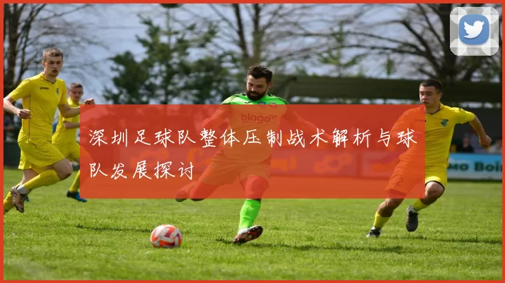 深圳足球队整体压制战术解析与球队发展探讨