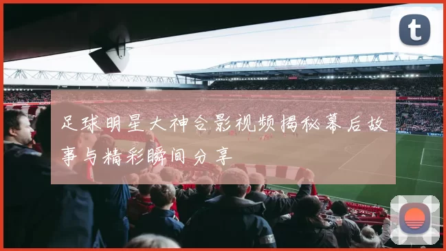 足球明星大神合影视频揭秘幕后故事与精彩瞬间分享