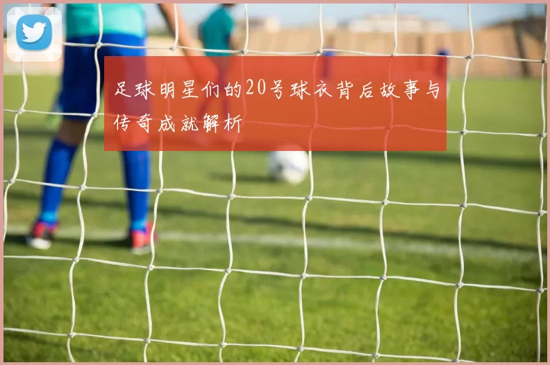 足球明星们的20号球衣背后故事与传奇成就解析