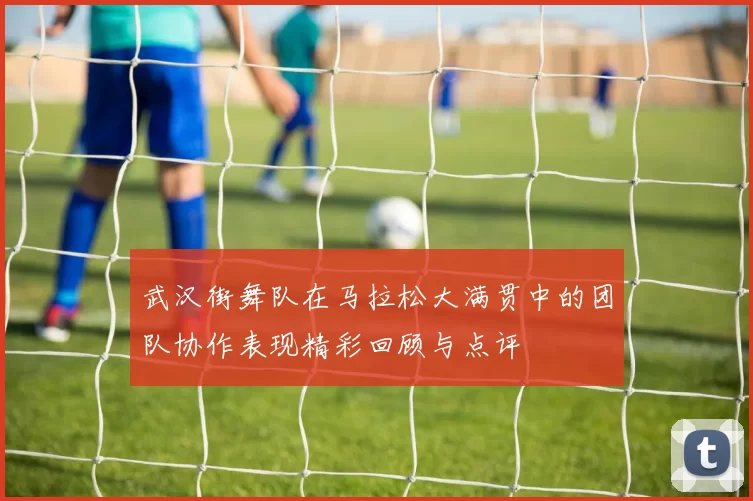 武汉街舞队在马拉松大满贯中的团队协作表现精彩回顾与点评