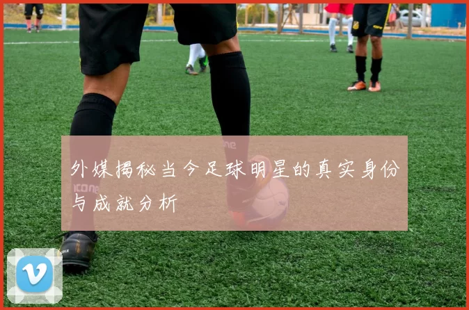 外媒揭秘当今足球明星的真实身份与成就分析