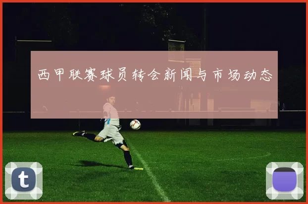 西甲联赛球员转会新闻与市场动态