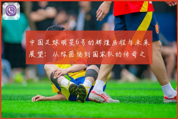 中国足球明星6号的辉煌历程与未来展望：从绿茵场到国家队的传奇之路
