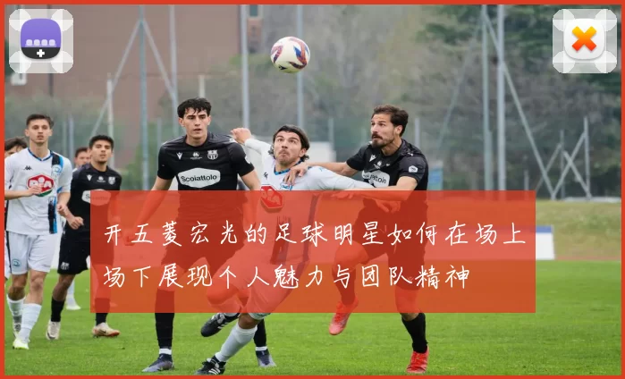 开五菱宏光的足球明星如何在场上场下展现个人魅力与团队精神