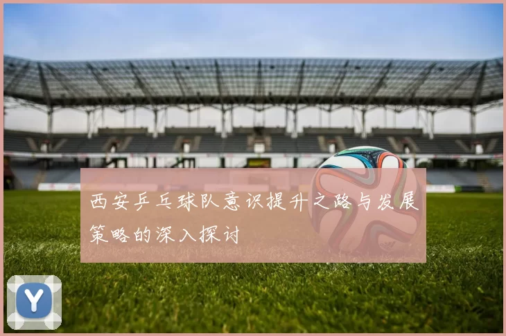 西安乒乓球队意识提升之路与发展策略的深入探讨