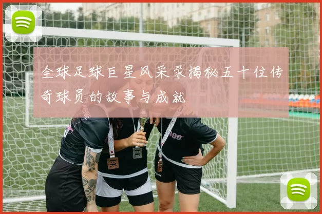 全球足球巨星风采录揭秘五十位传奇球员的故事与成就