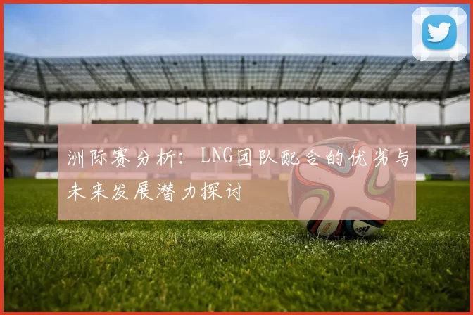 洲际赛分析：LNG团队配合的优劣与未来发展潜力探讨