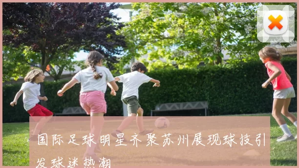 国际足球明星齐聚苏州展现球技引发球迷热潮
