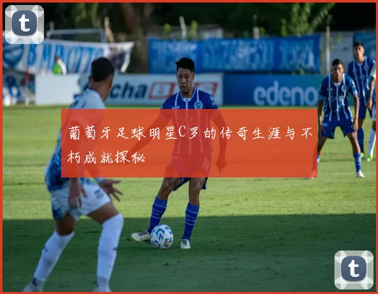 葡萄牙足球明星C罗的传奇生涯与不朽成就探秘