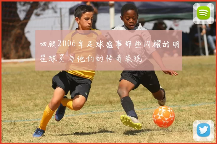 回顾2006年足球盛事那些闪耀的明星球员与他们的传奇表现