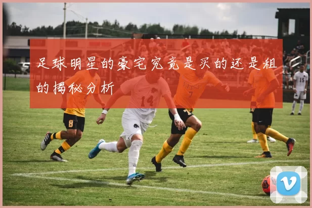 足球明星的豪宅究竟是买的还是租的揭秘分析