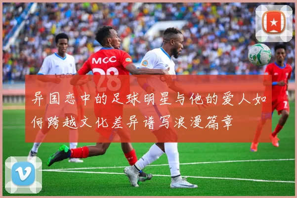 异国恋中的足球明星与他的爱人如何跨越文化差异谱写浪漫篇章