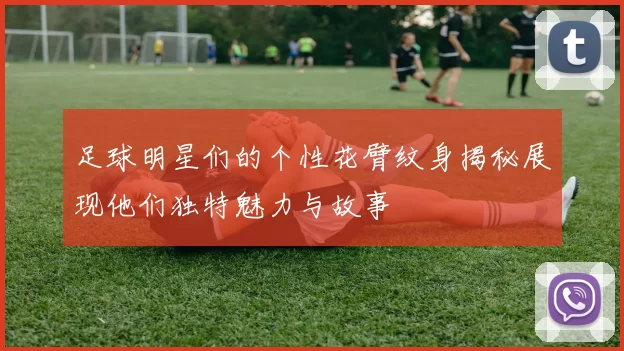 足球明星们的个性花臂纹身揭秘展现他们独特魅力与故事
