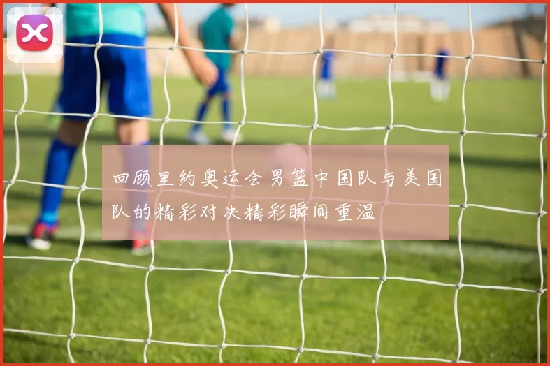 回顾里约奥运会男篮中国队与美国队的精彩对决精彩瞬间重温
