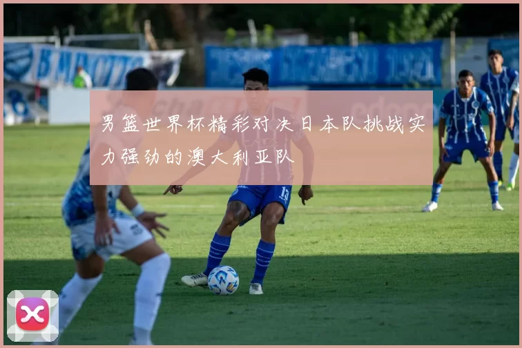 男篮世界杯精彩对决日本队挑战实力强劲的澳大利亚队