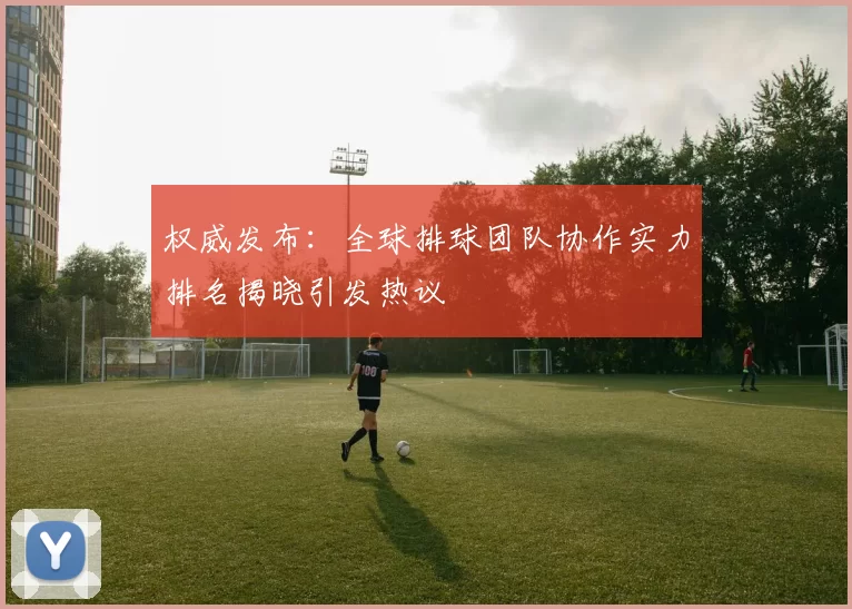 权威发布：全球排球团队协作实力排名揭晓引发热议