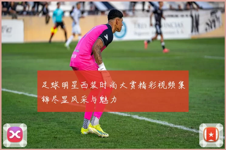 足球明星西装时尚大赏精彩视频集锦尽显风采与魅力