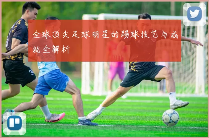 全球顶尖足球明星的踢球技艺与成就全解析