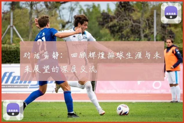 对话黄静：回顾辉煌排球生涯与未来展望的深度交流