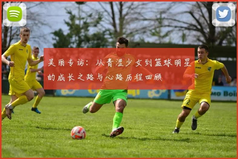 吴丽专访：从青涩少女到篮球明星的成长之路与心路历程回顾