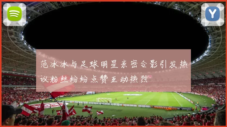 范冰冰与足球明星亲密合影引发热议粉丝纷纷点赞互动热烈
