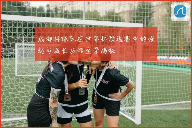 成都排球队在世界杯预选赛中的崛起与成长历程全景揭秘